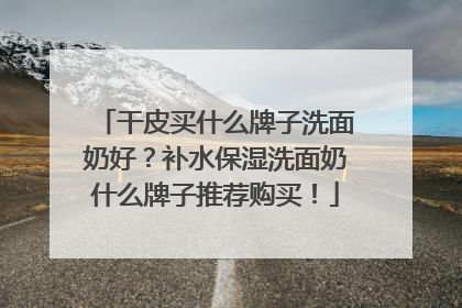 干皮买什么牌子洗面奶好？补水保湿洗面奶什么牌子推荐购买！