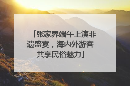 张家界端午上演非遗盛宴，海内外游客共享民俗魅力