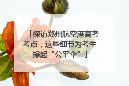 探访郑州航空港高考考点，这些细节为考生撑起“公平伞”