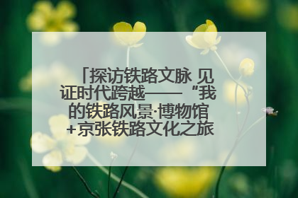 探访铁路文脉 见证时代跨越——“我的铁路风景·博物馆+京张铁路文化之旅”活动在京启动