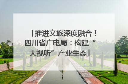 推进文旅深度融合！四川省广电局：构建“大视听”产业生态