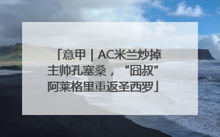 意甲｜AC米兰炒掉主帅孔塞桑，“囧叔”阿莱格里重返圣西罗
