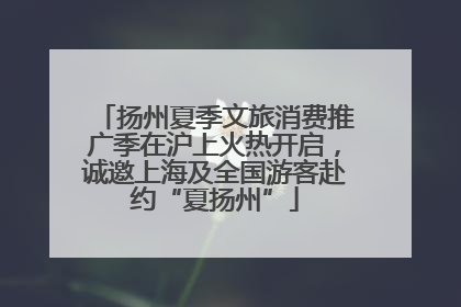 扬州夏季文旅消费推广季在沪上火热开启，诚邀上海及全国游客赴约“夏扬州”