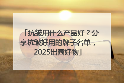 抗皱用什么产品好？分享抗皱好用的牌子名单，2025出圈好物