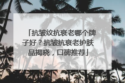 抗皱纹抗衰老哪个牌子好？抗皱抗衰老护肤品揭晓，口碑推荐