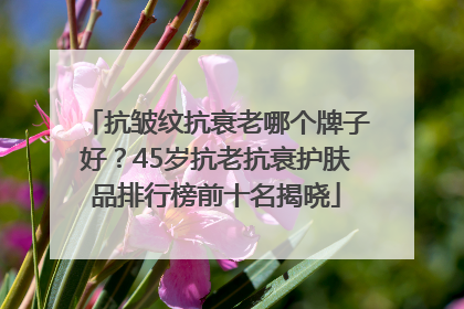 抗皱纹抗衰老哪个牌子好？45岁抗老抗衰护肤品排行榜前十名揭晓