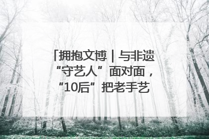 拥抱文博｜与非遗“守艺人”面对面，“10后”把老手艺玩出“潮”花样