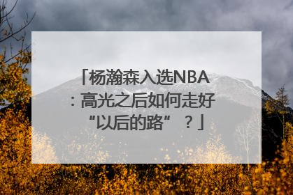 杨瀚森入选NBA：高光之后如何走好“以后的路”？