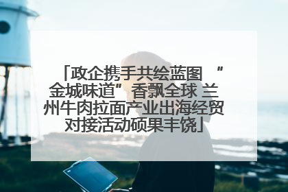 政企携手共绘蓝图 “金城味道”香飘全球 兰州牛肉拉面产业出海经贸对接活动硕果丰饶
