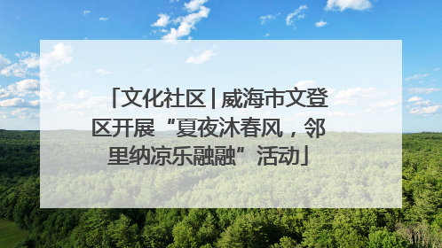 文化社区│威海市文登区开展“夏夜沐春风，邻里纳凉乐融融”活动