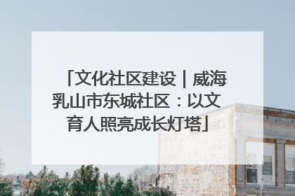 文化社区建设｜威海乳山市东城社区：以文育人照亮成长灯塔