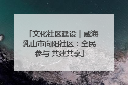 文化社区建设｜威海乳山市向阳社区：全民参与 共建共享