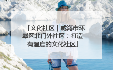 文化社区｜威海市环翠区北门外社区：打造有温度的文化社区
