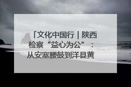 文化中国行｜陕西检察“益心为公”：从安塞腰鼓到洋县黄酒的非遗守护