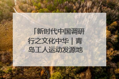 新时代中国调研行之文化中华｜青岛工人运动发源地红色文化浸人心