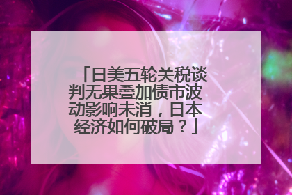 日美五轮关税谈判无果叠加债市波动影响未消，日本经济如何破局？