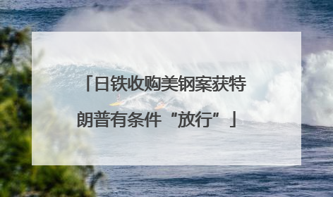 日铁收购美钢案获特朗普有条件“放行”