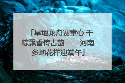 旱地龙舟赛童心 千粽飘香传古韵——河南多地花样迎端午
