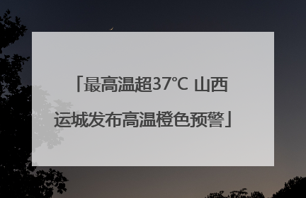 最高温超37℃ 山西运城发布高温橙色预警