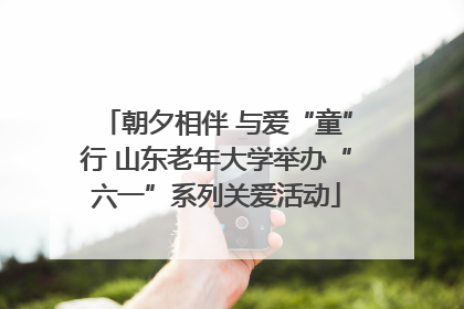 朝夕相伴 与爱“童”行 山东老年大学举办“六一”系列关爱活动