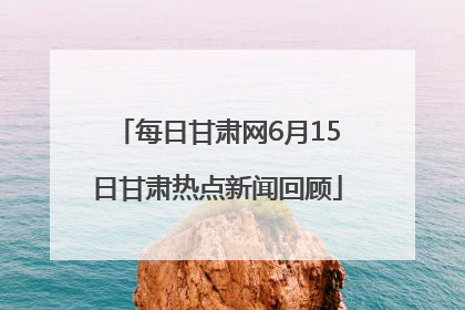 每日甘肃网6月15日甘肃热点新闻回顾