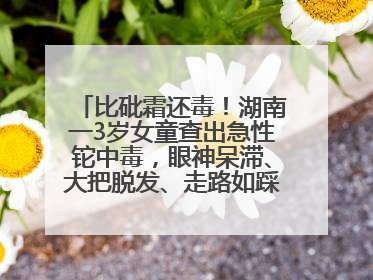 比砒霜还毒！湖南一3岁女童查出急性铊中毒，眼神呆滞、大把脱发、走路如踩棉花……