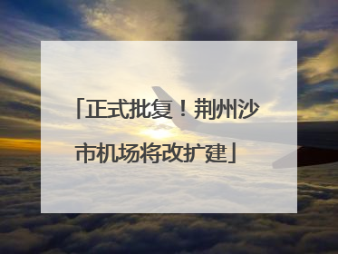 正式批复！荆州沙市机场将改扩建