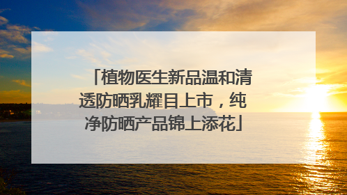 植物医生新品温和清透防晒乳耀目上市，纯净防晒产品锦上添花