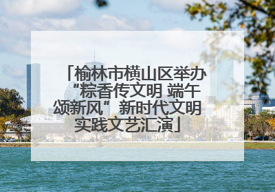榆林市横山区举办“粽香传文明 端午颂新风”新时代文明实践文艺汇演