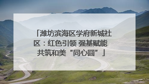 潍坊滨海区学府新城社区：红色引领 强基赋能 共筑和美“同心圆”