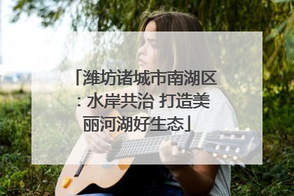 潍坊诸城市南湖区：水岸共治 打造美丽河湖好生态