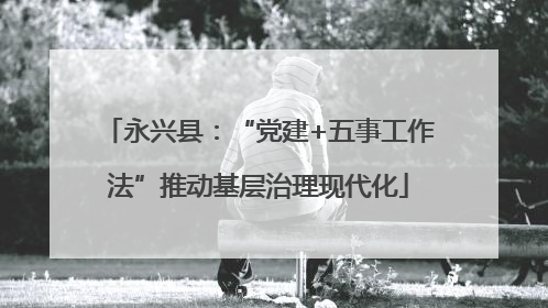 永兴县：“党建+五事工作法”推动基层治理现代化