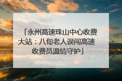 永州高速珠山中心收费大站：八旬老人误闯高速 收费员温情守护