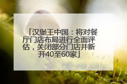 汉堡王中国：将对餐厅门店布局进行全面评估，关闭部分门店并新开40至60家