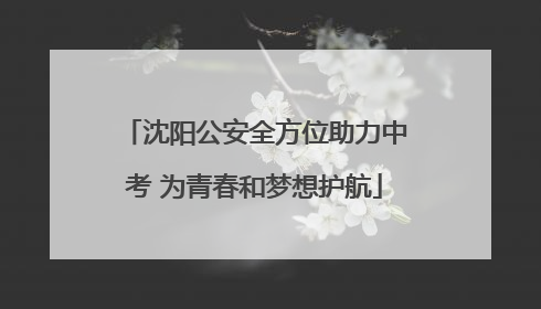 沈阳公安全方位助力中考 为青春和梦想护航