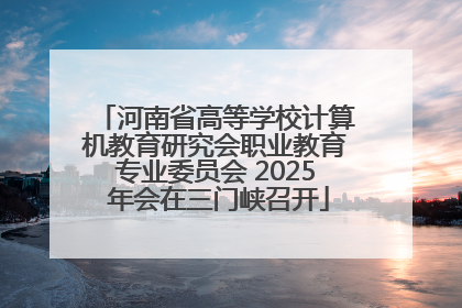 河南省高等学校计算机教育研究会职业教育专业委员会 2025 年会在三门峡召开