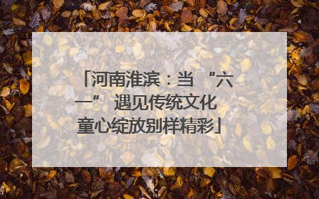 河南淮滨：当 “六一” 遇见传统文化 童心绽放别样精彩