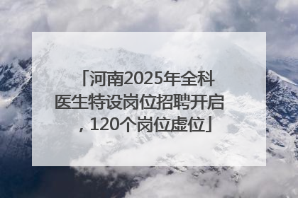 河南2025年全科医生特设岗位招聘开启，120个岗位虚位