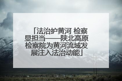 法治护黄河 检察显担当——陕北高原检察院为黄河流域发展注入法治动能