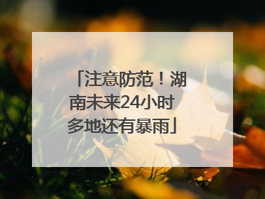 注意防范！湖南未来24小时多地还有暴雨