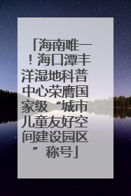 海南唯一！海口潭丰洋湿地科普中心荣膺国家级“城市儿童友好空间建设园区”称号
