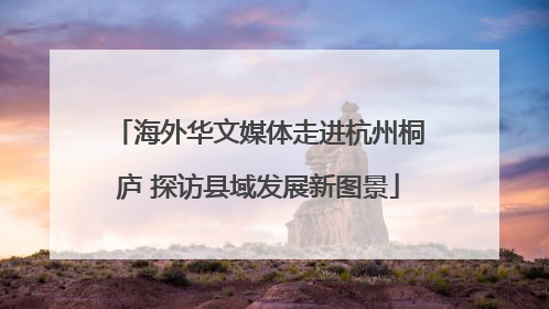海外华文媒体走进杭州桐庐 探访县域发展新图景