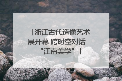 浙江古代造像艺术展开幕 跨时空对话“江南美学”