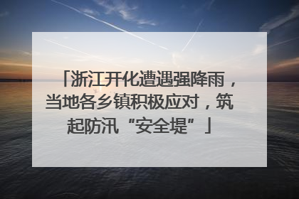 浙江开化遭遇强降雨，当地各乡镇积极应对，筑起防汛“安全堤”