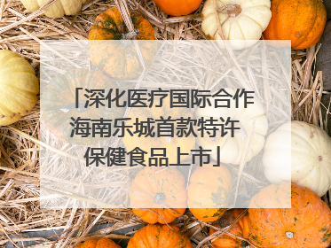 深化医疗国际合作 海南乐城首款特许保健食品上市