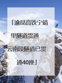 渝昆高铁宁靖里隧道贯通  云南段隧道已贯通40座