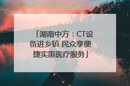 湖南中方：CT设备进乡镇 民众享便捷实惠医疗服务