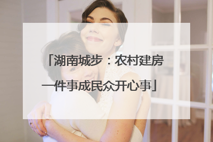 湖南城步：农村建房一件事成民众开心事