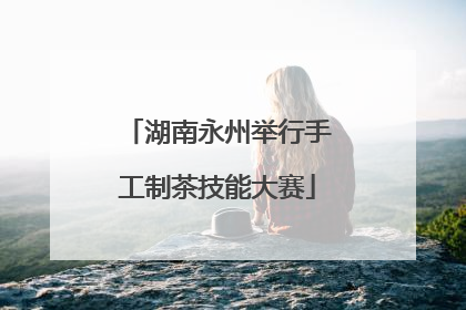 湖南永州举行手工制茶技能大赛
