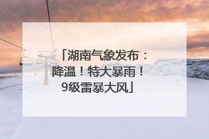 湖南气象发布：降温！特大暴雨！9级雷暴大风